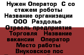 Нужен Оператор 1С со стажем роботы › Название организации ­ ООО “Раздолье“ › Отрасль предприятия ­ Торговля › Название вакансии ­ Оператор › Место работы ­ Внуковское пос. Переделкино Ближнее  › Подчинение ­ директору › Минимальный оклад ­ 1 500 › Возраст от ­ 25 › Возраст до ­ 40 - Московская обл. Работа » Вакансии   
